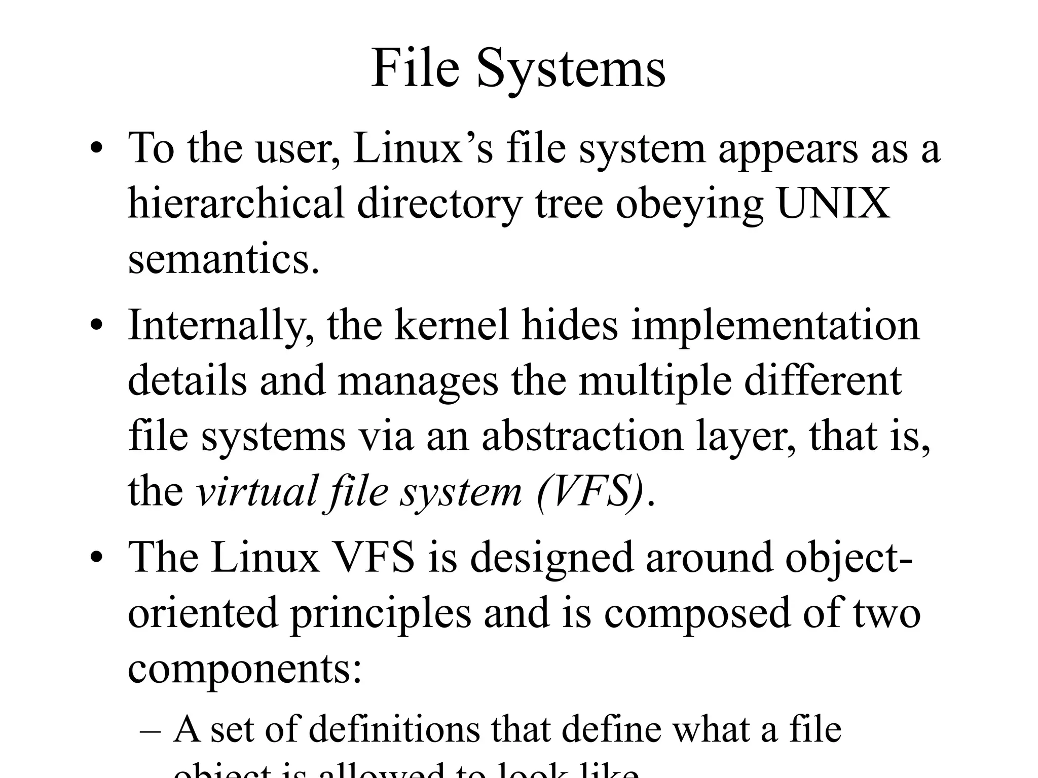 File Systems
• To the user, Linux’s file system appears as a
hierarchical directory tree obeying UNIX
semantics.
• Internally, the kernel hides implementation
details and manages the multiple different
file systems via an abstraction layer, that is,
the virtual file system (VFS).
• The Linux VFS is designed around object-
oriented principles and is composed of two
components:
– A set of definitions that define what a file
 