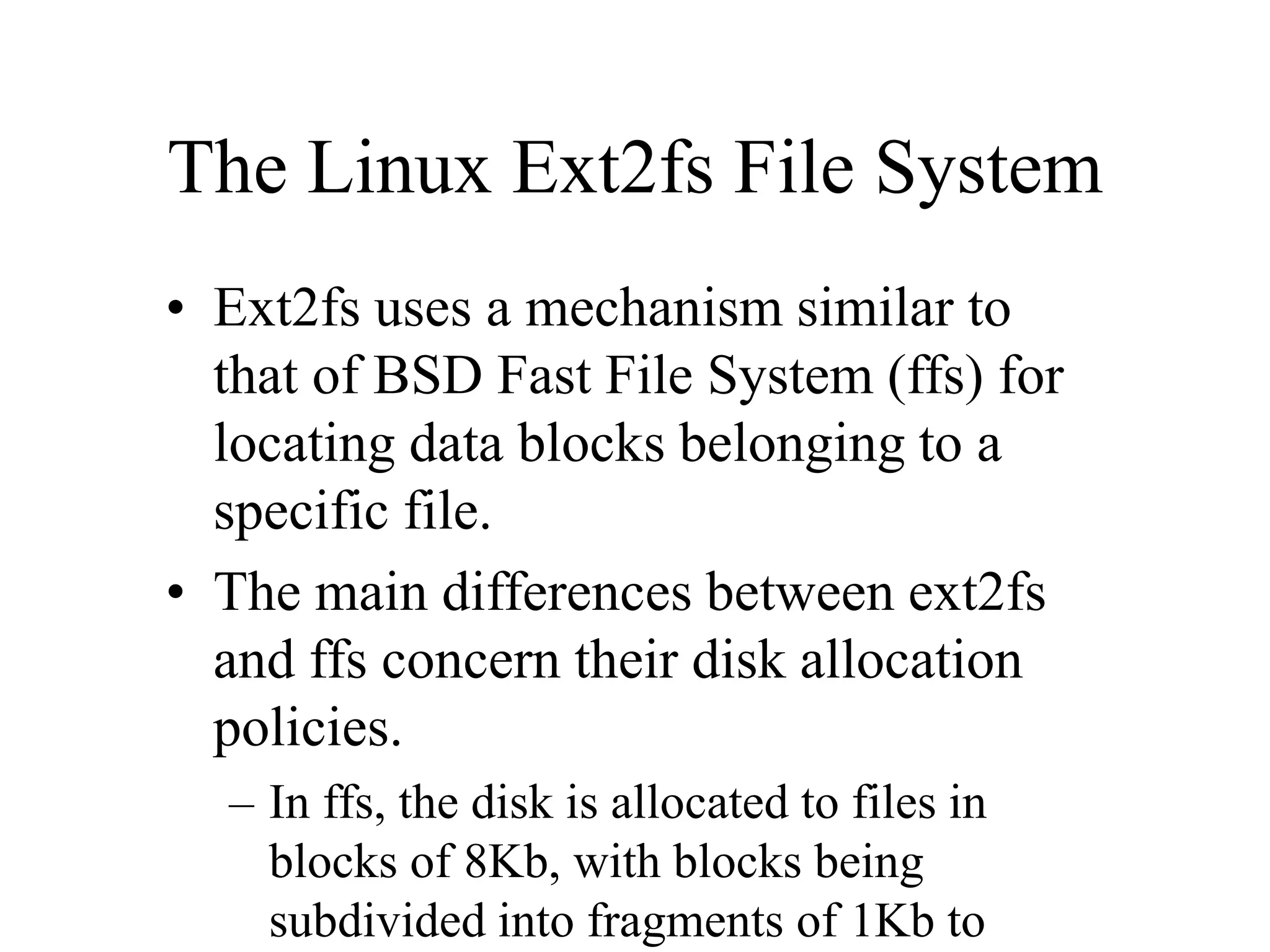The Linux Ext2fs File System
• Ext2fs uses a mechanism similar to
that of BSD Fast File System (ffs) for
locating data blocks belonging to a
specific file.
• The main differences between ext2fs
and ffs concern their disk allocation
policies.
– In ffs, the disk is allocated to files in
blocks of 8Kb, with blocks being
subdivided into fragments of 1Kb to
 