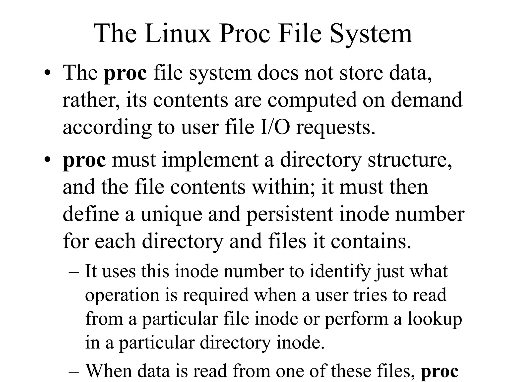 The Linux Proc File System
• The proc file system does not store data,
rather, its contents are computed on demand
according to user file I/O requests.
• proc must implement a directory structure,
and the file contents within; it must then
define a unique and persistent inode number
for each directory and files it contains.
– It uses this inode number to identify just what
operation is required when a user tries to read
from a particular file inode or perform a lookup
in a particular directory inode.
– When data is read from one of these files, proc
 