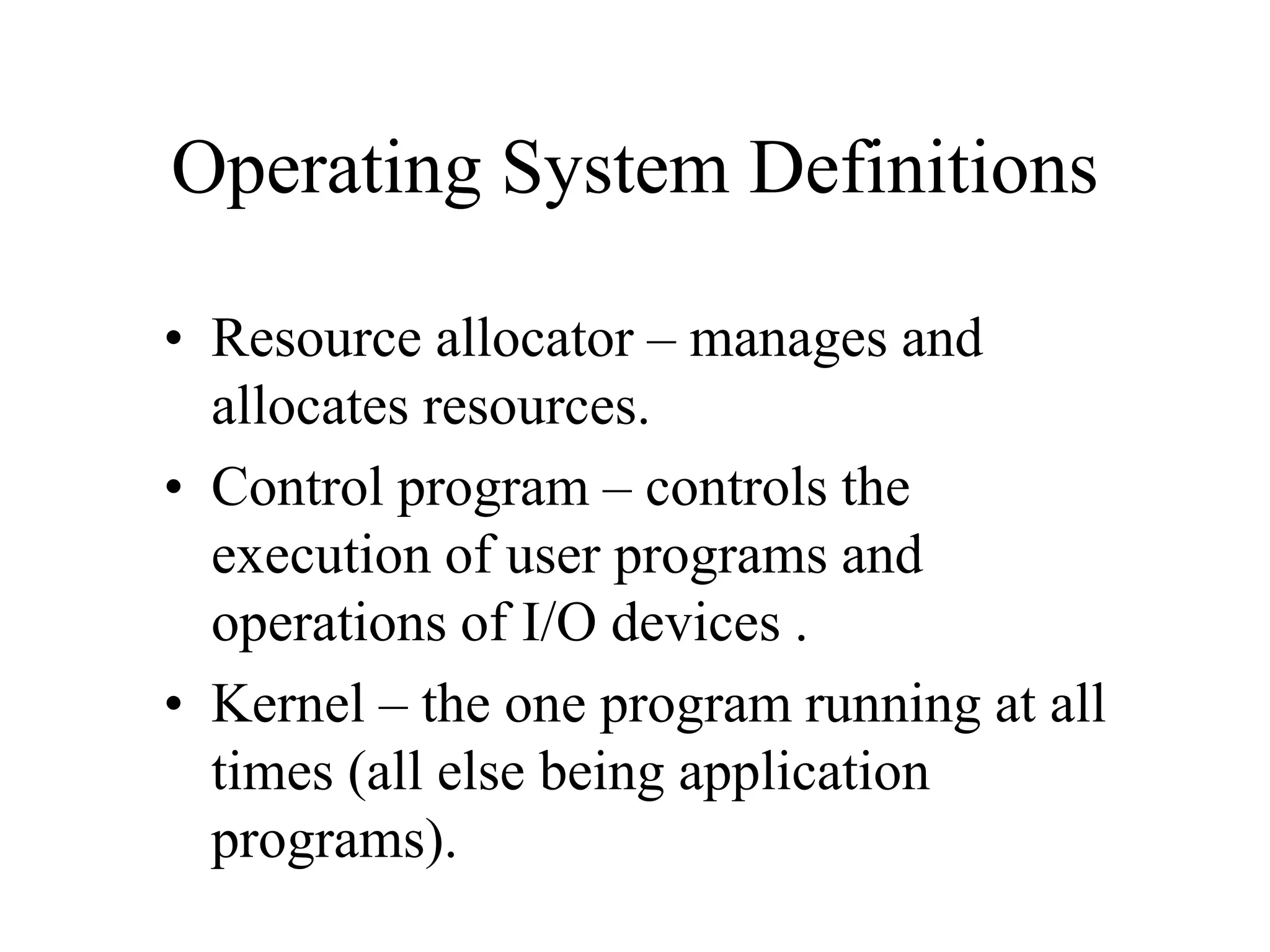 Operating System Definitions
• Resource allocator – manages and
allocates resources.
• Control program – controls the
execution of user programs and
operations of I/O devices .
• Kernel – the one program running at all
times (all else being application
programs).
 