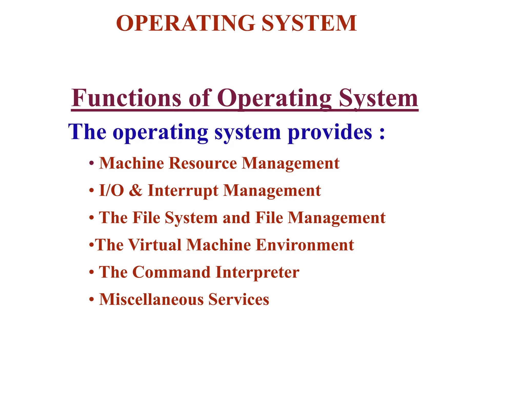 OPERATING SYSTEM
The operating system provides :
• Machine Resource Management
• I/O & Interrupt Management
• The File System and File Management
•The Virtual Machine Environment
• The Command Interpreter
• Miscellaneous Services
Functions of Operating System
 