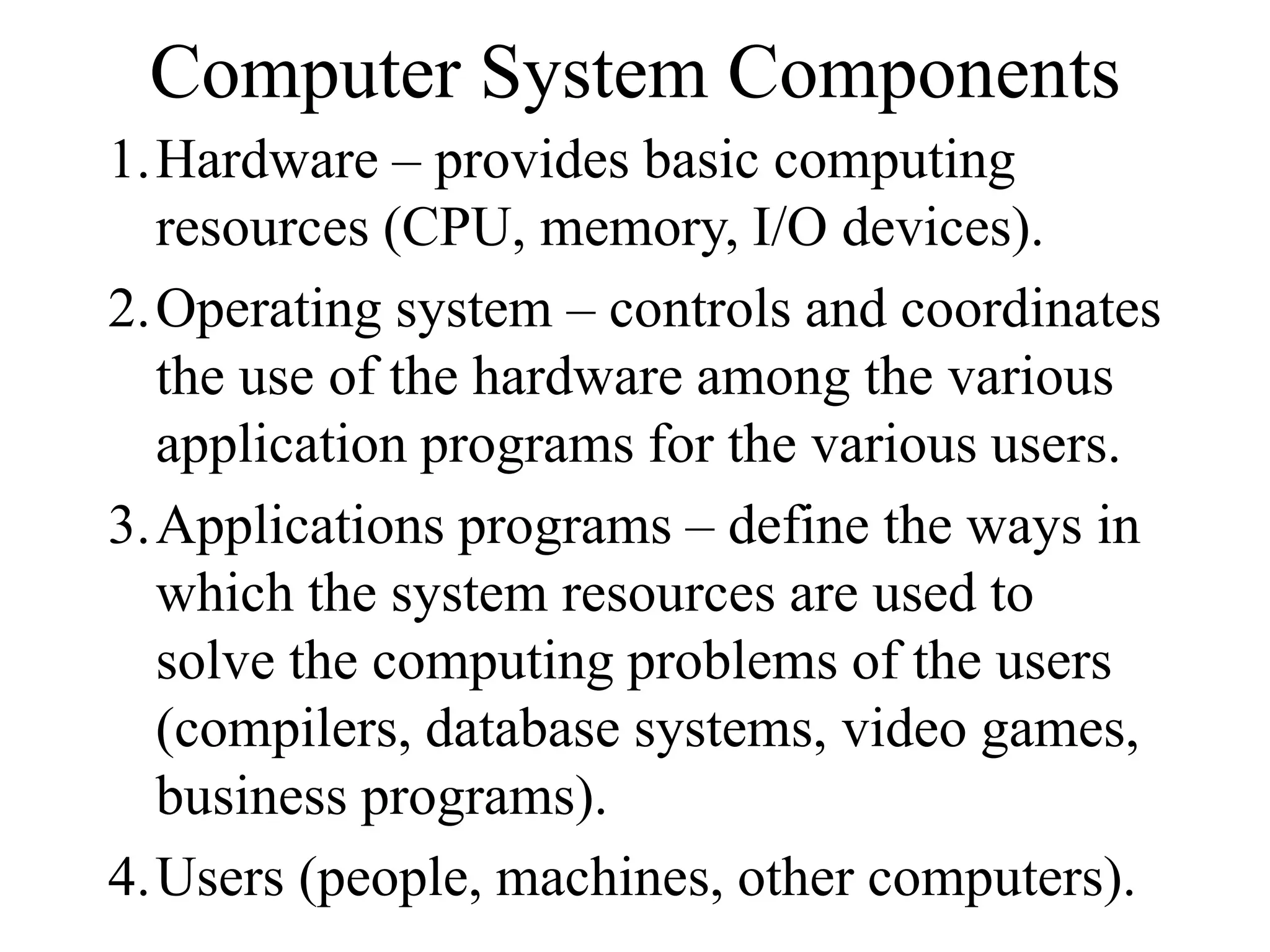 Computer System Components
1.Hardware – provides basic computing
resources (CPU, memory, I/O devices).
2.Operating system – controls and coordinates
the use of the hardware among the various
application programs for the various users.
3.Applications programs – define the ways in
which the system resources are used to
solve the computing problems of the users
(compilers, database systems, video games,
business programs).
4.Users (people, machines, other computers).
 