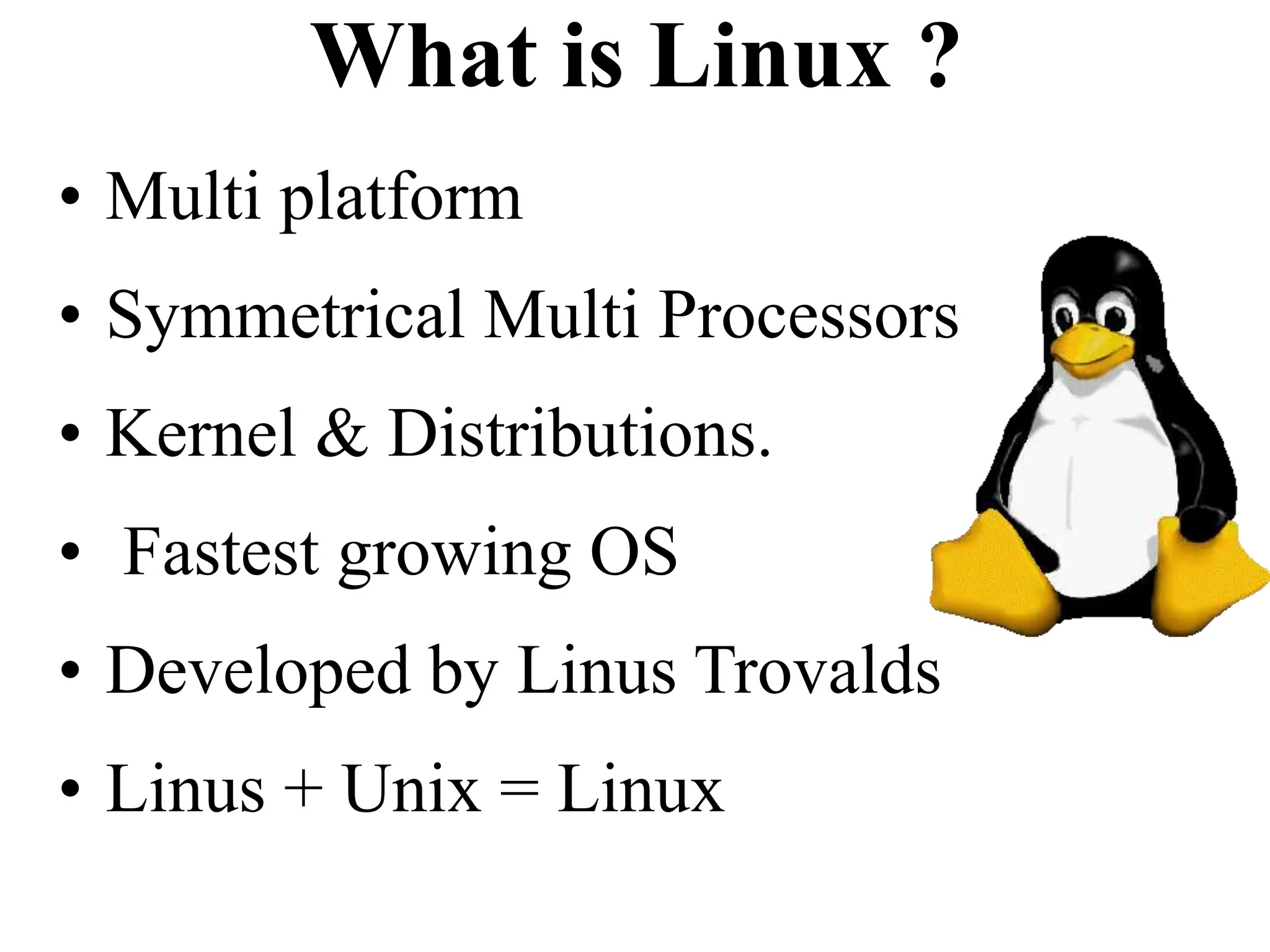 What is Linux ?
• Multi platform
• Symmetrical Multi Processors
• Kernel & Distributions.
• Fastest growing OS
• Developed by Linus Trovalds
• Linus + Unix = Linux
 