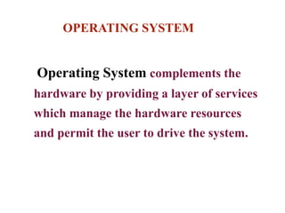 OPERATING SYSTEM
Operating System complements the
hardware by providing a layer of services
which manage the hardware resources
and permit the user to drive the system.
 