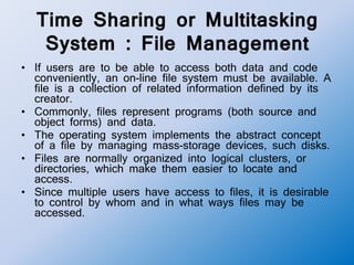 Time Sharing or Multitasking
System : File Management
• If users are to be able to access both data and code
conveniently, an on-line file system must be available. A
file is a collection of related information defined by its
creator.
• Commonly, files represent programs (both source and
object forms) and data.
• The operating system implements the abstract concept
of a file by managing mass-storage devices, such disks.
• Files are normally organized into logical clusters, or
directories, which make them easier to locate and
access.
• Since multiple users have access to files, it is desirable
to control by whom and in what ways files may be
accessed.
 