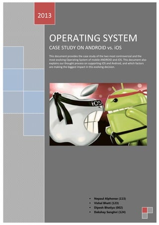 OPERATING SYSTEM
CASE STUDY ON ANDROID vs. iOS
This document provides the case study of the two most controversial and the
most evolving Operating System of mobile ANDROID and iOS. This document also
explains our thought process on supporting iOS and Android, and which factors
are making the biggest impact in this evolving decision.
2013
 Nepaul Alphonse (113)
 Vishal Bhatt (123)
 Dipesh Bhatiya (002)
 Dakshay Sanghvi (124)
 