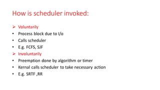 How is scheduler invoked:
➢ Voluntarily
• Process block due to I/o
• Calls scheduler
• E.g. FCFS, SJF
➢ Involuntarily
• Preemption done by algorithm or timer
• Kernal calls scheduler to take necessary action
• E.g. SRTF ,RR
 