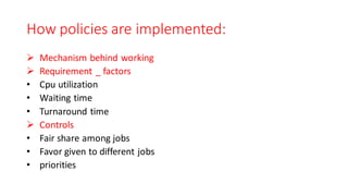 How policies are implemented:
➢ Mechanism behind working
➢ Requirement _ factors
• Cpu utilization
• Waiting time
• Turnaround time
➢ Controls
• Fair share among jobs
• Favor given to different jobs
• priorities
 