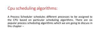 Cpu scheduling algorithms:
A Process Scheduler schedules different processes to be assigned to
the CPU based on particular scheduling algorithms. There are six
popular process scheduling algorithms which we are going to discuss in
this chapter −
 