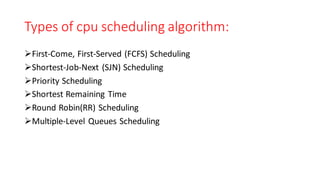 Types of cpu scheduling algorithm:
➢First-Come, First-Served (FCFS) Scheduling
➢Shortest-Job-Next (SJN) Scheduling
➢Priority Scheduling
➢Shortest Remaining Time
➢Round Robin(RR) Scheduling
➢Multiple-Level Queues Scheduling
 