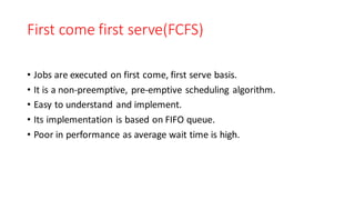 First come first serve(FCFS)
• Jobs are executed on first come, first serve basis.
• It is a non-preemptive, pre-emptive scheduling algorithm.
• Easy to understand and implement.
• Its implementation is based on FIFO queue.
• Poor in performance as average wait time is high.
 