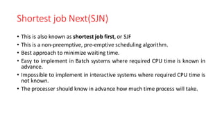 Shortest job Next(SJN)
• This is also known as shortest job first, or SJF
• This is a non-preemptive, pre-emptive scheduling algorithm.
• Best approach to minimize waiting time.
• Easy to implement in Batch systems where required CPU time is known in
advance.
• Impossible to implement in interactive systems where required CPU time is
not known.
• The processer should know in advance how much time process will take.
 