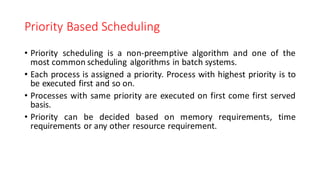 Priority Based Scheduling
• Priority scheduling is a non-preemptive algorithm and one of the
most common scheduling algorithms in batch systems.
• Each process is assigned a priority. Process with highest priority is to
be executed first and so on.
• Processes with same priority are executed on first come first served
basis.
• Priority can be decided based on memory requirements, time
requirements or any other resource requirement.
 