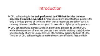 Introduction
❖ CPU scheduling is the task performed by CPU that decidesthe way
processedwould be executed.CPU resources are allocated to a process for
only a limited period of time and then those resources are taken back. A
running process could be interrupted to execute a higher priority process.
❖ CPU scheduling is a process which allows one process to use the CPU
while the execution of another process is on hold(in waiting state) due to
unavailability of any resource like I/O etc, thereby making full use of CPU.
The aim of CPU scheduling is to make the systemefficient, fast and fair.
 