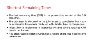 Shortest Remaining Time:
• Shortest remaining time (SRT) is the preemptive version of the SJN
algorithm.
• The processor is allocated to the job closest to completion but it can
be preempted by a newer ready job with shorter time to completion.
• Impossible to implement in interactive systems where required CPU
time is not known.
• It is often used in batch environments where short jobs need to give
preference.
 