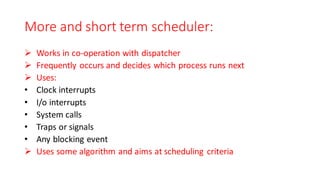More and short term scheduler:
➢ Works in co-operation with dispatcher
➢ Frequently occurs and decides which process runs next
➢ Uses:
• Clock interrupts
• I/o interrupts
• System calls
• Traps or signals
• Any blocking event
➢ Uses some algorithm and aims at scheduling criteria
 