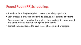 Round Robin(RR)Scheduling:
• Round Robin is the preemptive process scheduling algorithm.
• Each process is provided a fix time to execute, it is called a quantum.
• Once a process is executed for a given time period, it is preempted
and other process executes for a given time period.
• Context switching is used to save states of preempted processes.
 