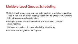 Multiple-Level Queues Scheduling:
Multiple-level queues are not an independent scheduling algorithm.
They make use of other existing algorithms to group and schedule
jobs with common characteristics.
• Multiple queues are maintained for processes with common
characteristics.
• Each queue can have its own scheduling algorithms.
• Priorities are assigned to each queue.
 