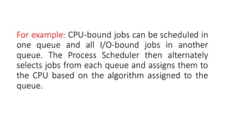 For example: CPU-bound jobs can be scheduled in
one queue and all I/O-bound jobs in another
queue. The Process Scheduler then alternately
selects jobs from each queue and assigns them to
the CPU based on the algorithm assigned to the
queue.
 