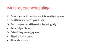 Multi-queue scheduling:
➢ Ready queue is partitioned into multiple queue
• Real time vs. Batch processes
➢ Each queue has different scheduling algo
• Set of algorithms
➢ Scheduling among queues
• Fixed priority based
• Time slice based
 