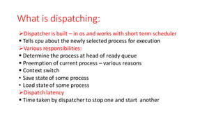 What is dispatching:
➢Dispatcher is built – in os and works with short term scheduler
▪ Tells cpu about the newly selected process for execution
➢Various responsibilities:
▪ Determine the process at head of ready queue
▪ Preemption of current process – various reasons
▪ Context switch
• Save stateof some process
• Load stateof some process
➢Dispatchlatency
▪ Time taken by dispatcher to stop one and start another
 