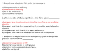 1. Round robin scheduling falls under the category of ____________
a) Non-preemptive scheduling
b) Preemptive scheduling
c) All of the mentioned
d) None of the mentioned
2. With round robin scheduling algorithm in a time shared system ____________
a) using very large time slices converts it intoFirst come First served scheduling
algorithm
b) using very small time slices converts it intoFirst come First served scheduling
algorithm
c) using extremely small time slices increases performance
d) using very small time slices converts it intoShortest Job First algorithm
3. The portion of the process scheduler in an operatingsystem that dispatches
processes is concerned with ____________
a) assigning ready processes to CPU
b) assigning ready processes to waitingqueue
c) assigning running processes to blocked queue
d) all of the mentioned
 