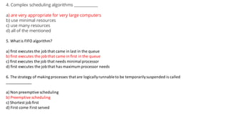 4. Complex scheduling algorithms ____________
a) are very appropriate for very large computers
b) use minimal resources
c) use many resources
d) all of the mentioned
5. What is FIFO algorithm?
a) first executes the job that came in last in the queue
b) first executes the job that came in first in the queue
c) first executes the job that needs minimal processor
d) first executes the job that has maximum processor needs
6. The strategy of making processes that are logicallyrunnableto be temporarilysuspended is called
____________
a) Non preemptive scheduling
b) Preemptive scheduling
c) Shortest job first
d) First come First served
 