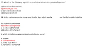 10. Which of the following algorithms tends to minimize the process flow time?
a) First come First served
b) Shortest Job First
c) Earliest Deadline First
d) Longest Job First
11. Under multiprogramming, turnaroundtime for short jobs is usually ________ and that for long jobs is slightly
___________
a) Lengthened; Shortened
b) Shortened; Lengthened
c) Shortened; Shortened
d) Shortened; Unchanged
1. which of the followingcan not be scheduled by the kernel?
A. process
B. user-level thread
C. kernel-level thread
D. none of the mentioned
 