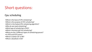 •What is the base of CPU scheduling?​
•What is the purpose of CPU scheduling?​
•Which is the fastest CPU scheduling algorithm?​
•Why do we need scheduling?​
•What type of scheduling is FIFO?​
•What is shortest job first scheduling?​
•What are the 2 different types of scheduling queues?​
•Is FIFO and FCFS same?​
•Which is better SJF or RR?​
•What is deadlock in OS?​
Short questions:
Cpu scheduling
 