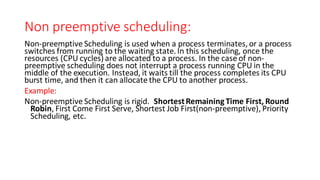 Non preemptive scheduling:
Non-preemptive Scheduling is used when a process terminates,or a process
switches from running to the waiting state.In this scheduling, once the
resources (CPU cycles) are allocated to a process. In the case of non-
preemptive scheduling does not interrupt a process running CPU in the
middle of the execution. Instead, it waits till the process completes its CPU
burst time, and then it can allocate the CPU to another process.
Example:
Non-preemptive Scheduling is rigid. ShortestRemaining Time First, Round
Robin, First Come First Serve, Shortest Job First(non-preemptive), Priority
Scheduling, etc.
 