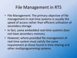 File Management in RTS
• File Management: The primary objective of file
management in real-time systems is usually the
speed of access rather than efficient utilisation of
secondary storage.
• In fact, some embedded real-time systems does
not have secondary memory.
• However, where provided file management of
real-time system must satisfy the same
requirement as those found in time sharing and
other multiprogramming systems
 