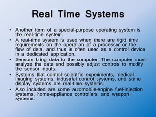 Real Time Systems
• Another form of a special-purpose operating system is
the real-time system.
• A real-time system is used when there are rigid time
requirements on the operation of a processor or the
flow of data, and thus is often used as a control device
in a dedicated application.
• Sensors bring data to the computer. The computer must
analyze the data and possibly adjust controls to modify
the sensor inputs.
• Systems that control scientific experiments, medical
imaging systems, industrial control systems, and some
display systems are real-time systems.
• Also included are some automobile-engine fuel-injection
systems, home-appliance controllers, and weapon
systems.
 