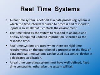 Real Time Systems
• A real-time system is defined as a data processing system in
which the time interval required to process and respond to
inputs is so small that it controls the environment.
• The time taken by the system to respond to an input and
display of required updated information is termed as the
response time.
• Real-time systems are used when there are rigid time
requirements on the operation of a processor or the flow of
data and real-time systems can be used as a control device in
a dedicated application.
• A real-time operating system must have well-defined, fixed
time constraints, otherwise the system will fail.
 