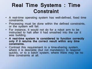 Real Time Systems : Time
Constraint
• A real-time operating system has well-defined, fixed time
constraints.
• Processing must be done within the defined constraints,
or the system will fail.
• For instance, it would not do for a robot arm to be
instructed to halt after it had smashed into the car it
was building.
• A real-time system is considered to function correctly
only if it returns the correct result within any time
constraints.
• Contrast this requirement to a time-sharing system,
where it is desirable (but not mandatory) to respond
quickly, or to a batch system, where there may be no
time constraints at all.
 