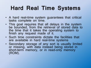 Hard Real Time Systems
• A hard real-time system guarantees that critical
tasks complete on time.
• This goal requires that all delays in the system
be bounded, from the retrieval of stored data to
the time that it takes the operating system to
finish any request made of it.
• Such time constraints dictate the facilities that
are available in hard real-time systems
• Secondary storage of any sort is usually limited
or missing, with data instead being stored in
short-term memory, or in read-only memory
(ROM).
 