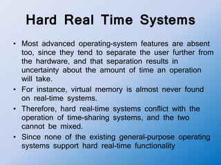 Hard Real Time Systems
• Most advanced operating-system features are absent
too, since they tend to separate the user further from
the hardware, and that separation results in
uncertainty about the amount of time an operation
will take.
• For instance, virtual memory is almost never found
on real-time systems.
• Therefore, hard real-time systems conflict with the
operation of time-sharing systems, and the two
cannot be mixed.
• Since none of the existing general-purpose operating
systems support hard real-time functionality
 