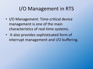 I/O Management in RTS
• I/O Management: Time-critical device
management is one of the main
characteristics of real-time systems.
• It also provides sophisticated form of
interrupt management and I/O buffering.
 