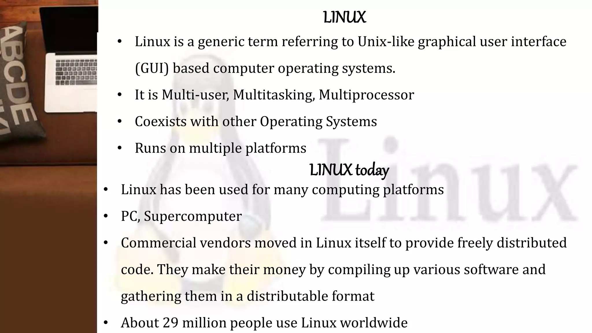 LINUX
• Linux is a generic term referring to Unix-like graphical user interface
(GUI) based computer operating systems.
• It is Multi-user, Multitasking, Multiprocessor
• Coexists with other Operating Systems
• Runs on multiple platforms
LINUX today
• Linux has been used for many computing platforms
• PC, Supercomputer
• Commercial vendors moved in Linux itself to provide freely distributed
code. They make their money by compiling up various software and
gathering them in a distributable format
• About 29 million people use Linux worldwide
 