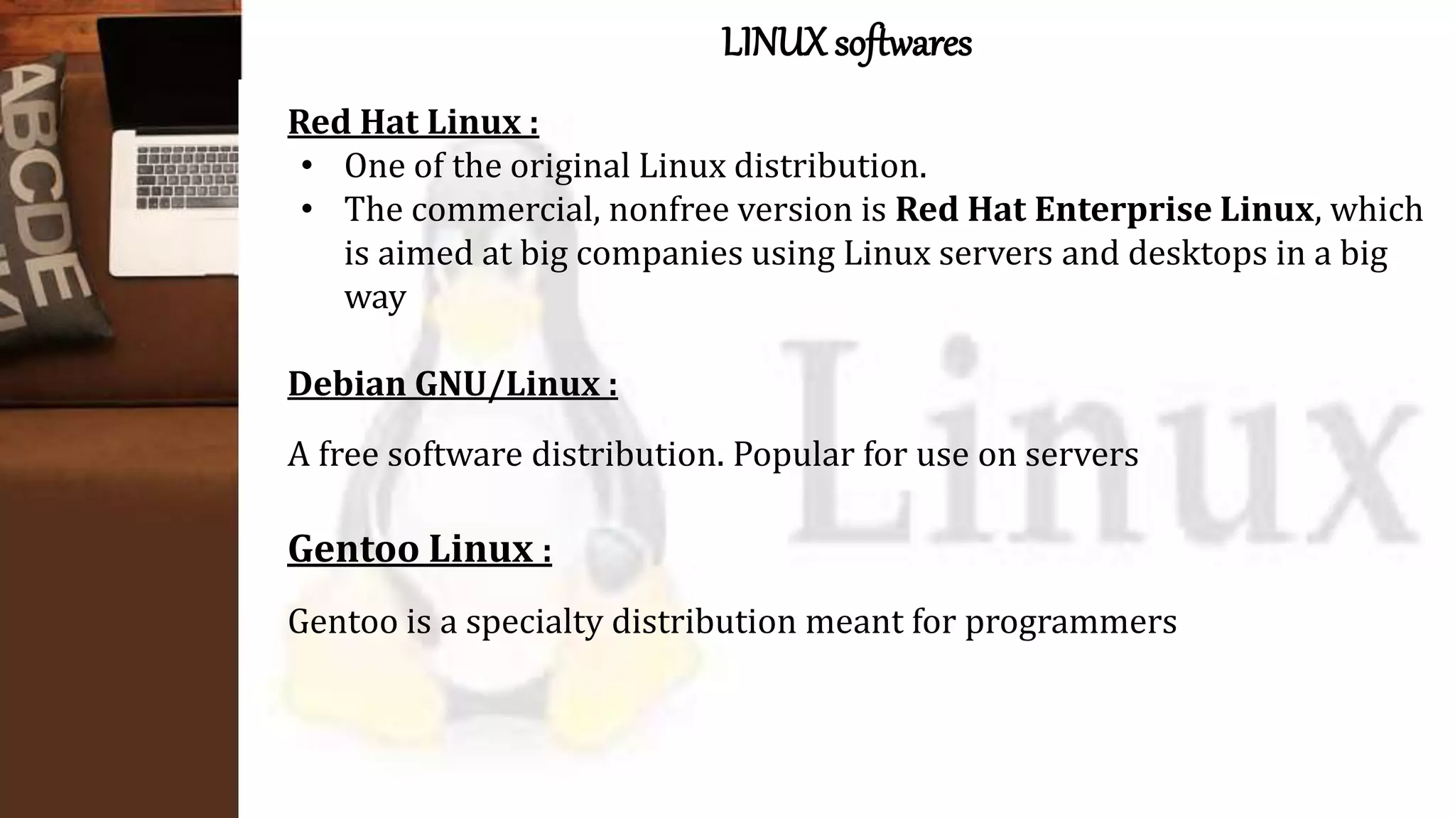 LINUX softwares
Red Hat Linux :
• One of the original Linux distribution.
• The commercial, nonfree version is Red Hat Enterprise Linux, which
is aimed at big companies using Linux servers and desktops in a big
way
Debian GNU/Linux :
A free software distribution. Popular for use on servers
Gentoo Linux :
Gentoo is a specialty distribution meant for programmers
 