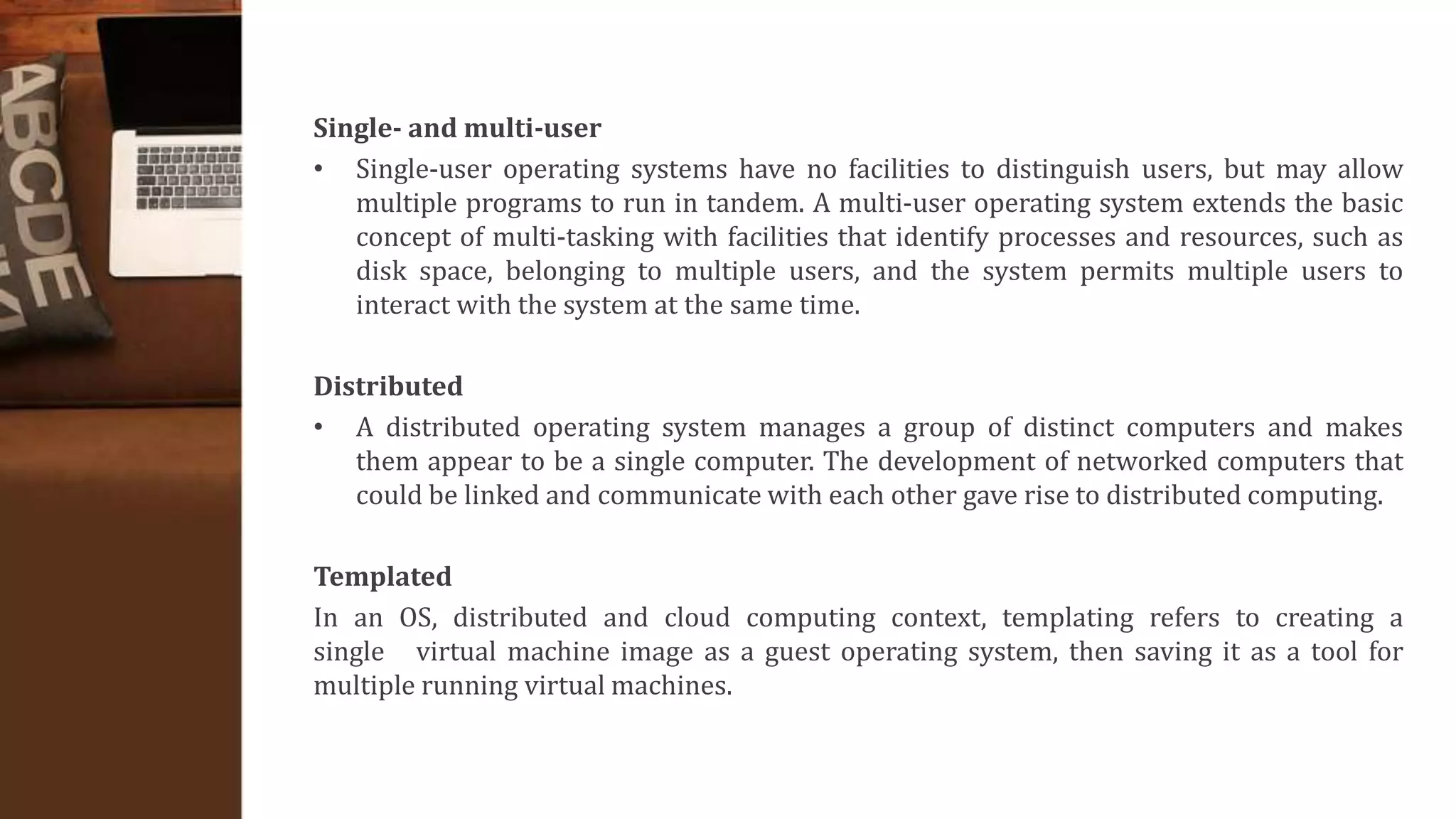 Single- and multi-user
• Single-user operating systems have no facilities to distinguish users, but may allow
multiple programs to run in tandem. A multi-user operating system extends the basic
concept of multi-tasking with facilities that identify processes and resources, such as
disk space, belonging to multiple users, and the system permits multiple users to
interact with the system at the same time.
Distributed
• A distributed operating system manages a group of distinct computers and makes
them appear to be a single computer. The development of networked computers that
could be linked and communicate with each other gave rise to distributed computing.
Templated
In an OS, distributed and cloud computing context, templating refers to creating a
single virtual machine image as a guest operating system, then saving it as a tool for
multiple running virtual machines.
 