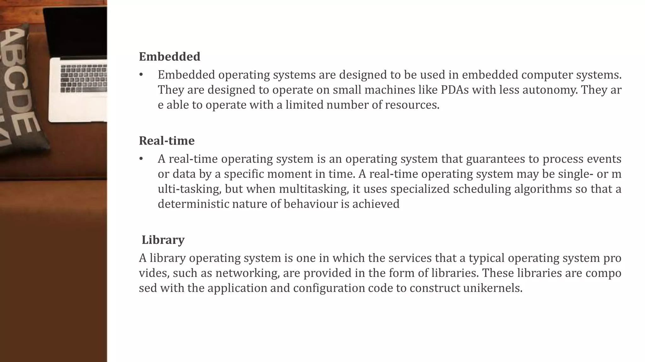Embedded
• Embedded operating systems are designed to be used in embedded computer systems.
They are designed to operate on small machines like PDAs with less autonomy. They ar
e able to operate with a limited number of resources.
Real-time
• A real-time operating system is an operating system that guarantees to process events
or data by a specific moment in time. A real-time operating system may be single- or m
ulti-tasking, but when multitasking, it uses specialized scheduling algorithms so that a
deterministic nature of behaviour is achieved
Library
A library operating system is one in which the services that a typical operating system pro
vides, such as networking, are provided in the form of libraries. These libraries are compo
sed with the application and configuration code to construct unikernels.
 