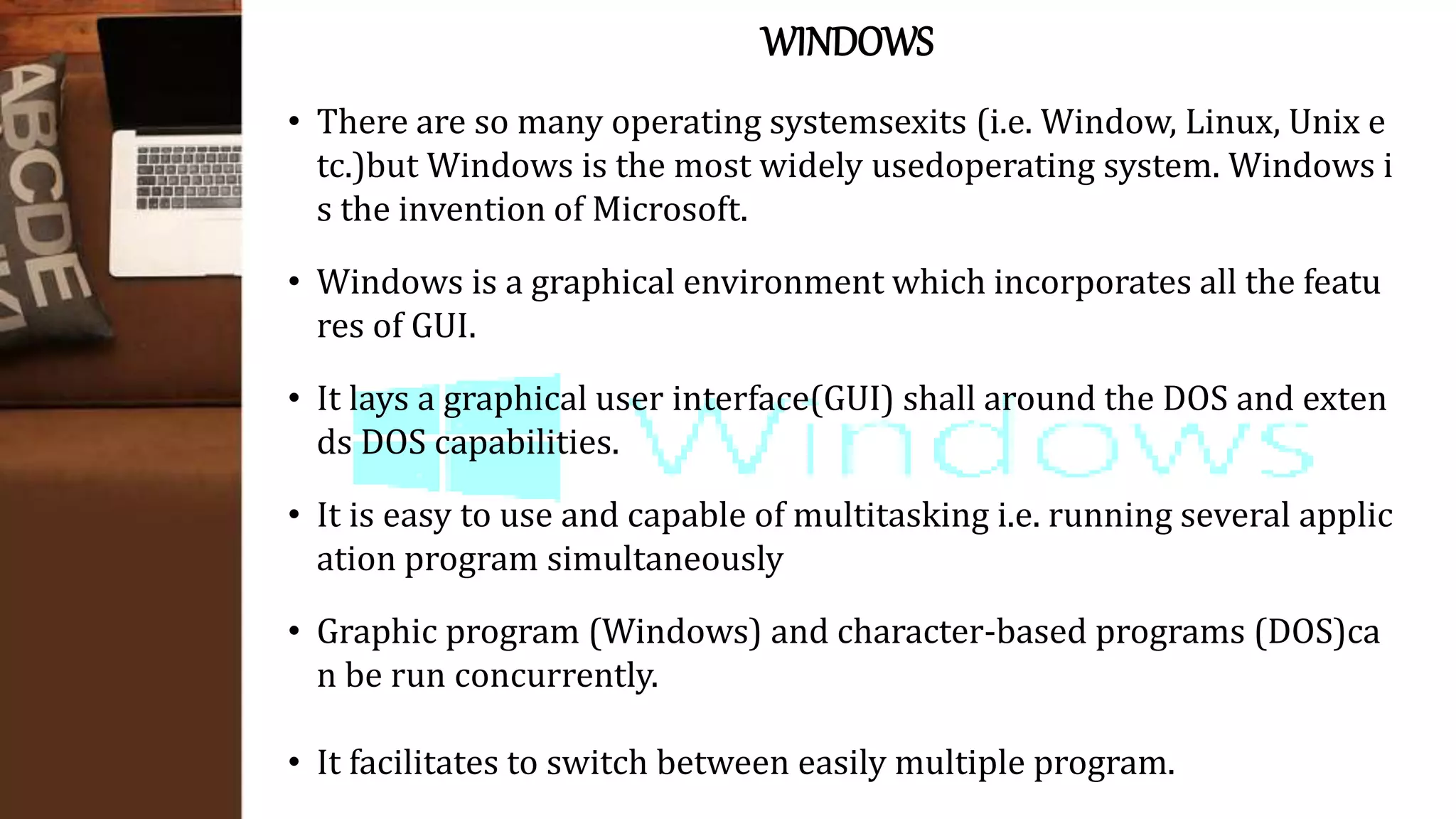 WINDOWS
• There are so many operating systemsexits (i.e. Window, Linux, Unix e
tc.)but Windows is the most widely usedoperating system. Windows i
s the invention of Microsoft.
• Windows is a graphical environment which incorporates all the featu
res of GUI.
• It lays a graphical user interface(GUI) shall around the DOS and exten
ds DOS capabilities.
• It is easy to use and capable of multitasking i.e. running several applic
ation program simultaneously
• Graphic program (Windows) and character-based programs (DOS)ca
n be run concurrently.
• It facilitates to switch between easily multiple program.
 