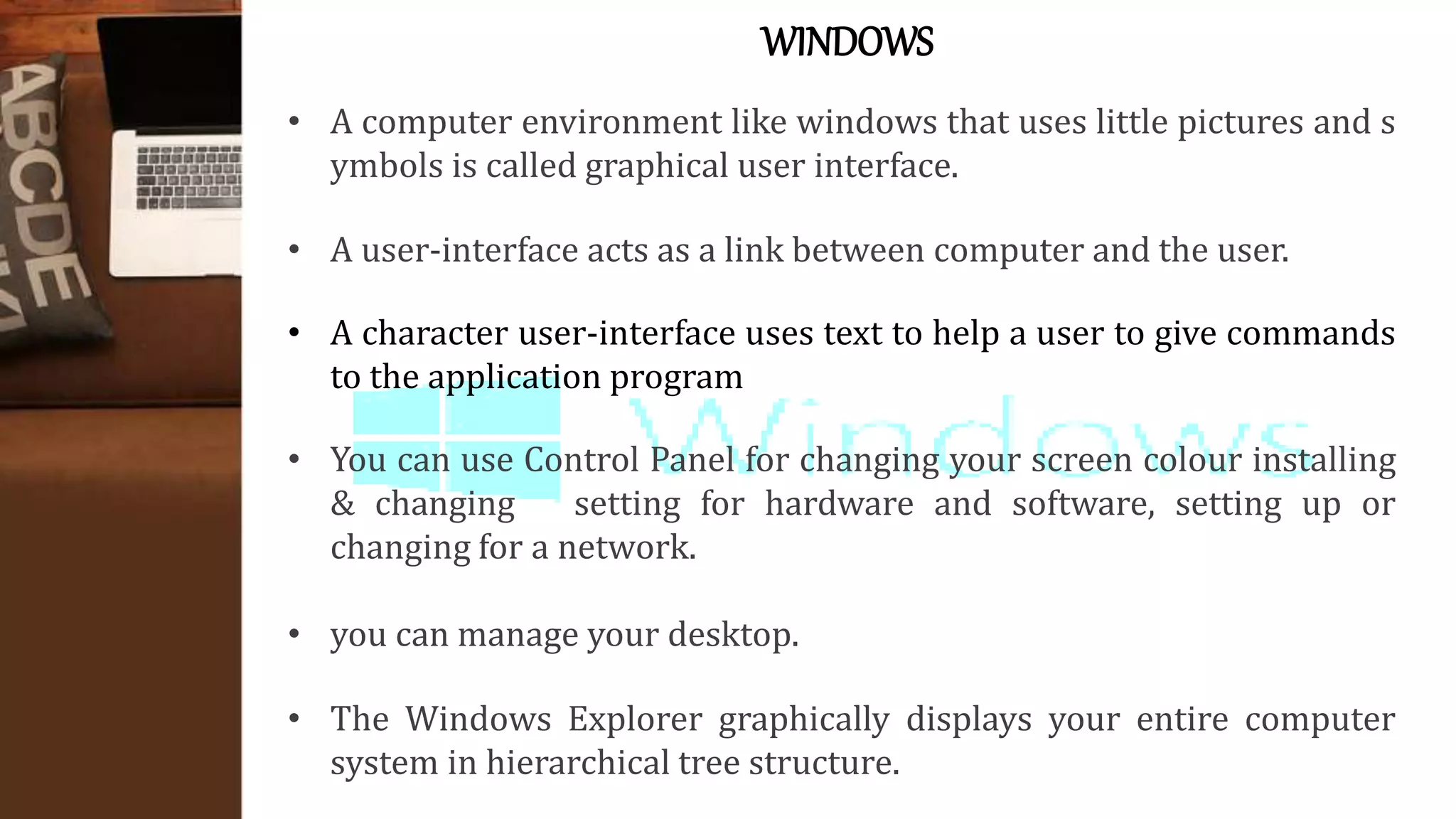 WINDOWS
• A computer environment like windows that uses little pictures and s
ymbols is called graphical user interface.
• A user-interface acts as a link between computer and the user.
• A character user-interface uses text to help a user to give commands
to the application program
• You can use Control Panel for changing your screen colour installing
& changing setting for hardware and software, setting up or
changing for a network.
• you can manage your desktop.
• The Windows Explorer graphically displays your entire computer
system in hierarchical tree structure.
 