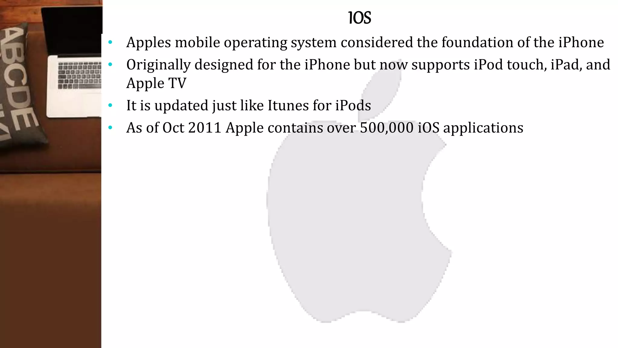 IOS
• Apples mobile operating system considered the foundation of the iPhone
• Originally designed for the iPhone but now supports iPod touch, iPad, and
Apple TV
• It is updated just like Itunes for iPods
• As of Oct 2011 Apple contains over 500,000 iOS applications
 