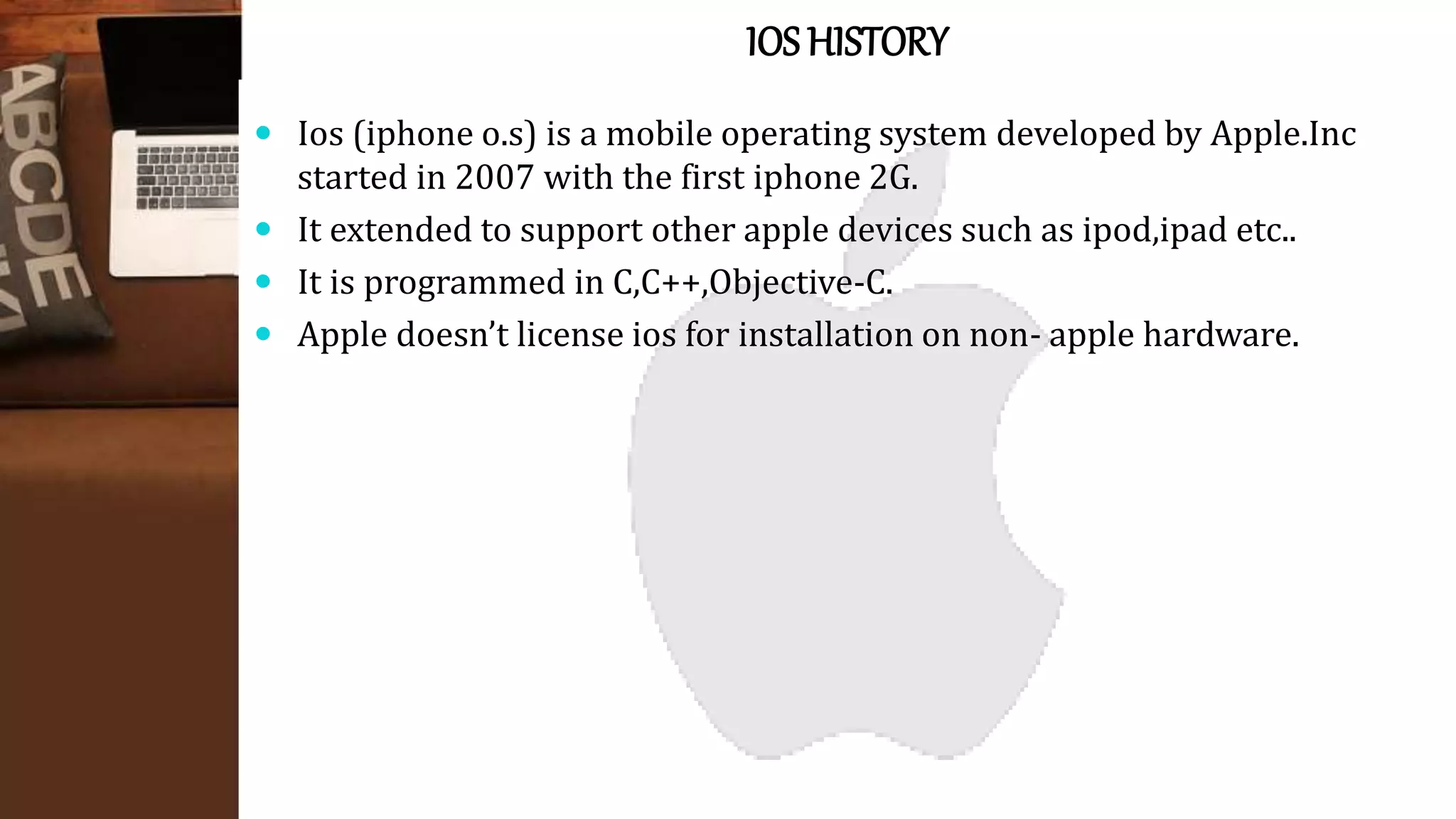 IOS HISTORY
 Ios (iphone o.s) is a mobile operating system developed by Apple.Inc
started in 2007 with the first iphone 2G.
 It extended to support other apple devices such as ipod,ipad etc..
 It is programmed in C,C++,Objective-C.
 Apple doesn’t license ios for installation on non- apple hardware.
 