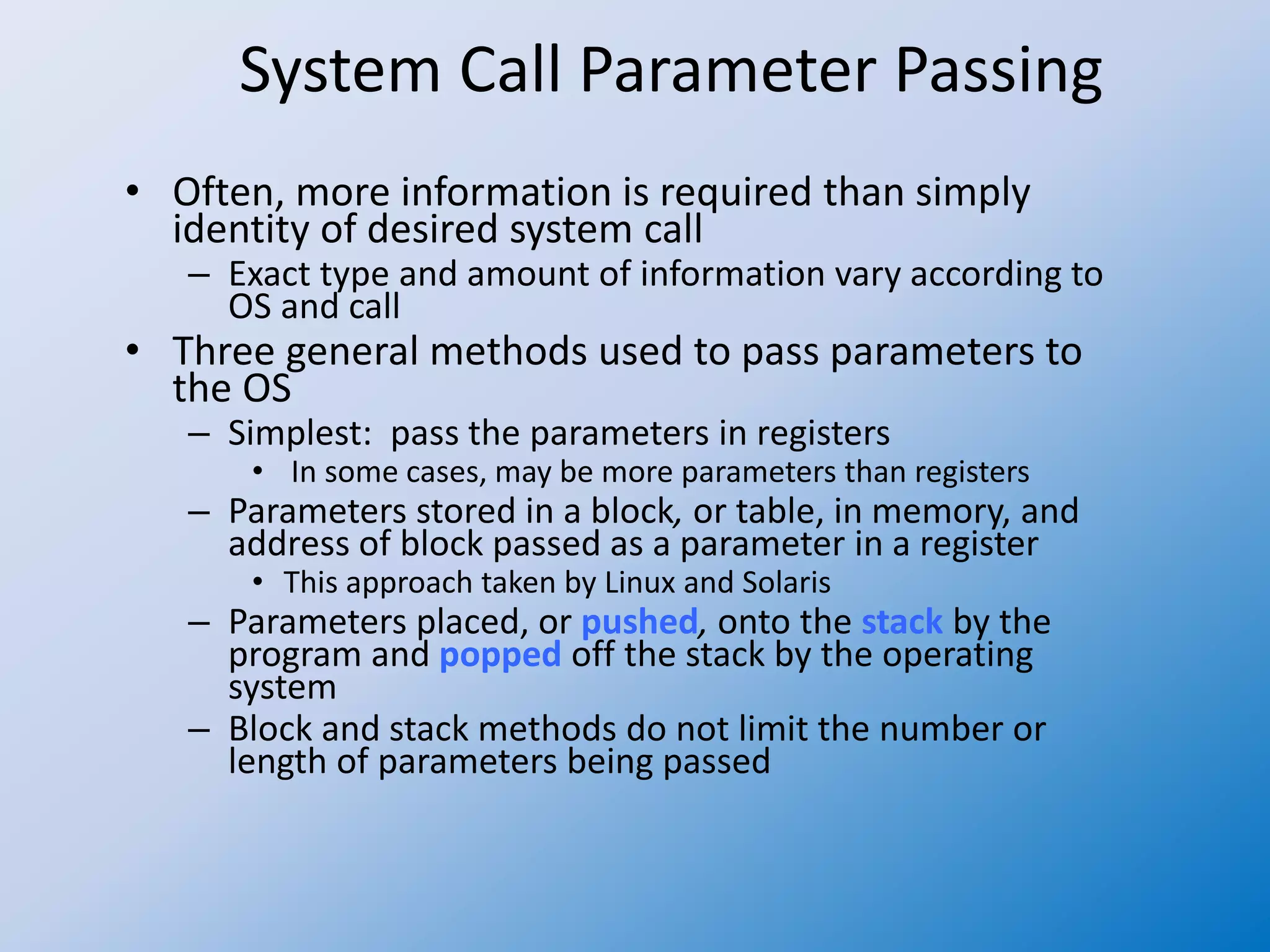 System Call Parameter Passing
• Often, more information is required than simply
identity of desired system call
– Exact type and amount of information vary according to
OS and call
• Three general methods used to pass parameters to
the OS
– Simplest: pass the parameters in registers
• In some cases, may be more parameters than registers
– Parameters stored in a block, or table, in memory, and
address of block passed as a parameter in a register
• This approach taken by Linux and Solaris
– Parameters placed, or pushed, onto the stack by the
program and popped off the stack by the operating
system
– Block and stack methods do not limit the number or
length of parameters being passed
 