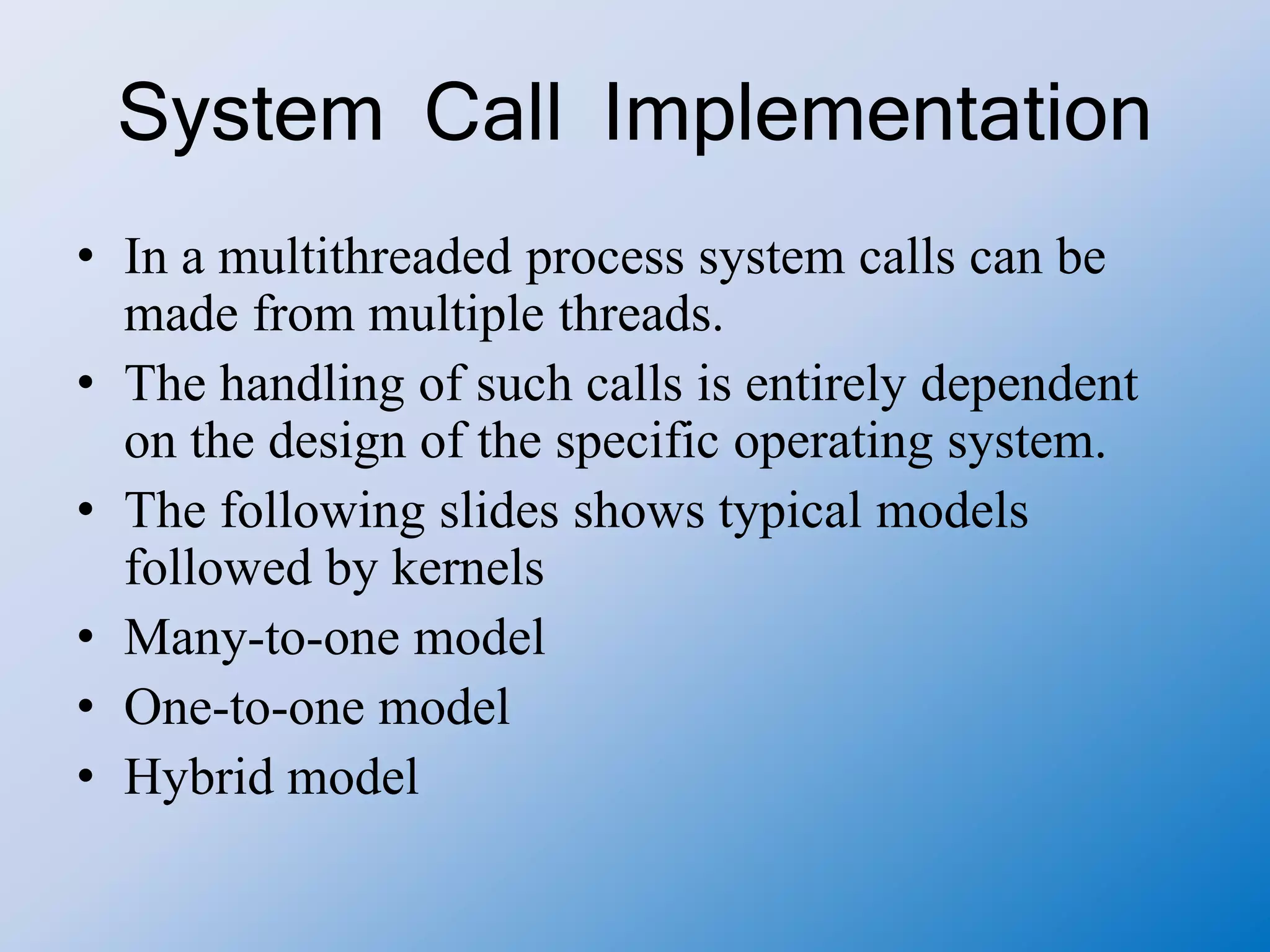 System Call Implementation
• In a multithreaded process system calls can be
made from multiple threads.
• The handling of such calls is entirely dependent
on the design of the specific operating system.
• The following slides shows typical models
followed by kernels
• Many-to-one model
• One-to-one model
• Hybrid model
 