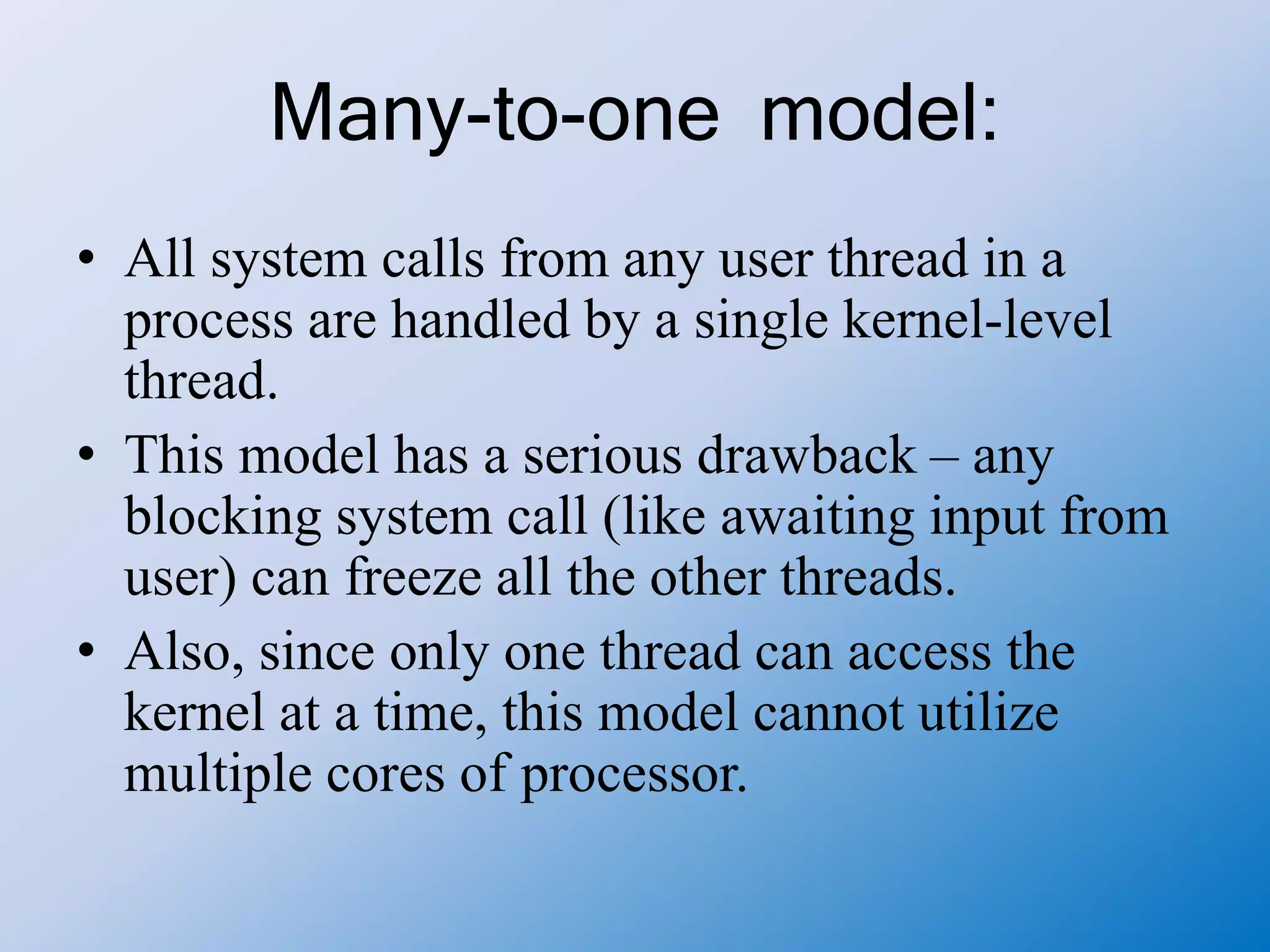 Many-to-one model:
• All system calls from any user thread in a
process are handled by a single kernel-level
thread.
• This model has a serious drawback – any
blocking system call (like awaiting input from
user) can freeze all the other threads.
• Also, since only one thread can access the
kernel at a time, this model cannot utilize
multiple cores of processor.
 