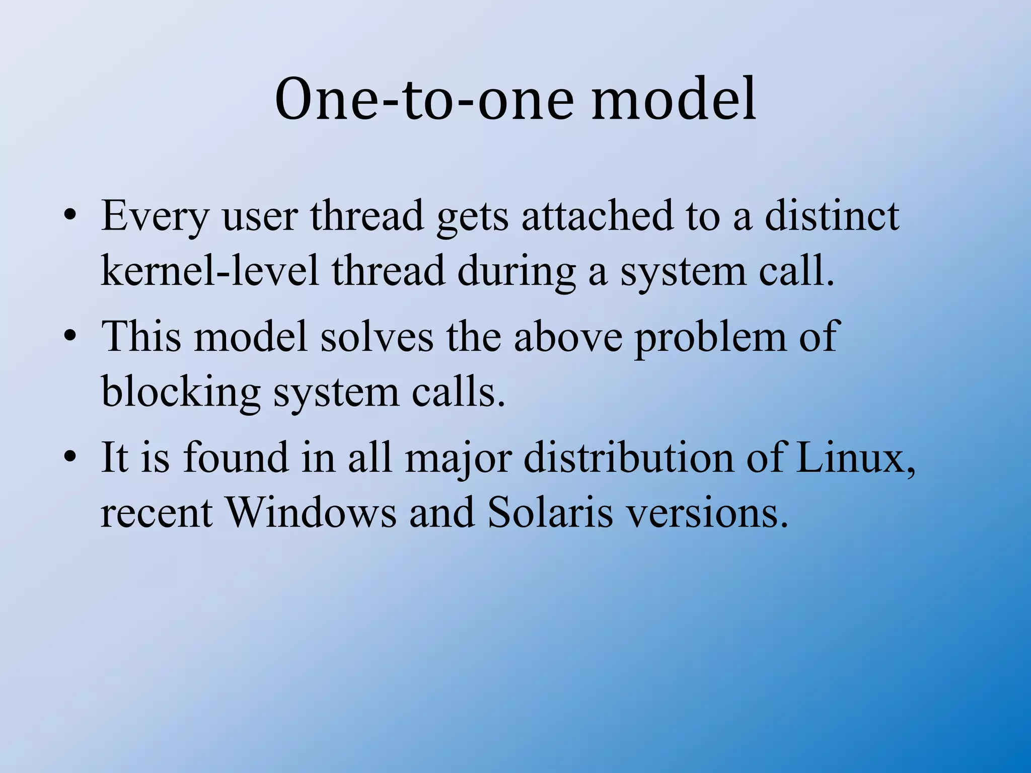 One-to-one model
• Every user thread gets attached to a distinct
kernel-level thread during a system call.
• This model solves the above problem of
blocking system calls.
• It is found in all major distribution of Linux,
recent Windows and Solaris versions.
 