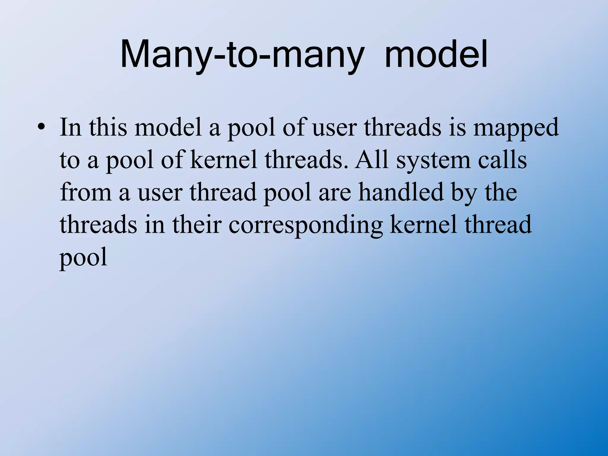 Many-to-many model
• In this model a pool of user threads is mapped
to a pool of kernel threads. All system calls
from a user thread pool are handled by the
threads in their corresponding kernel thread
pool
 
